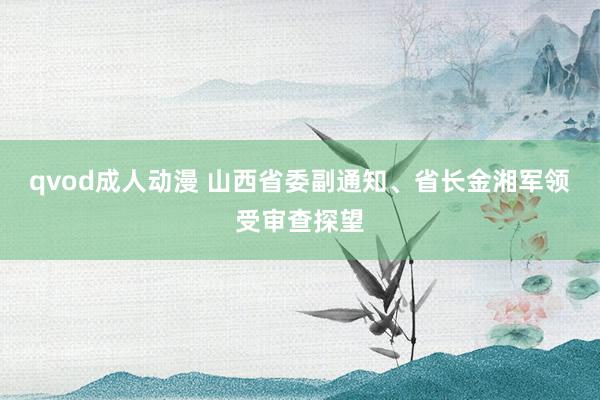 qvod成人动漫 山西省委副通知、省长金湘军领受审查探望
