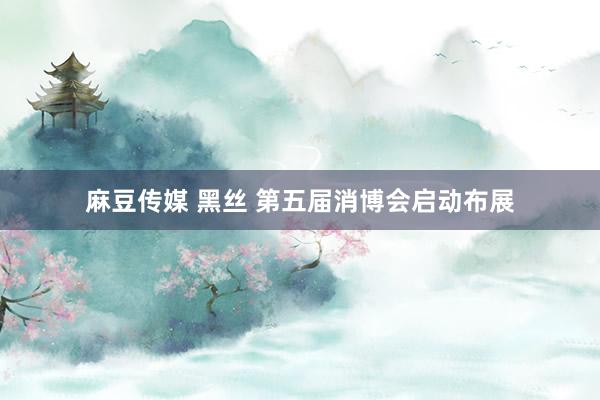 麻豆传媒 黑丝 第五届消博会启动布展