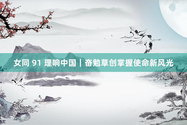 女同 91 理响中国｜奋勉草创掌握使命新风光