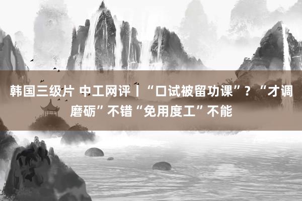 韩国三级片 中工网评丨“口试被留功课”？“才调磨砺”不错“免用度工”不能