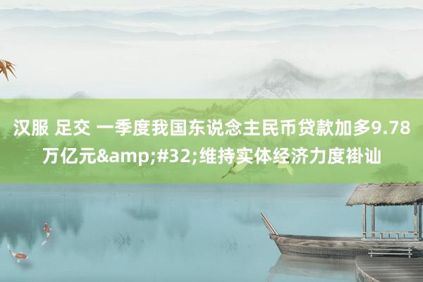 汉服 足交 一季度我国东说念主民币贷款加多9.78万亿元&#32;维持实体经济力度褂讪