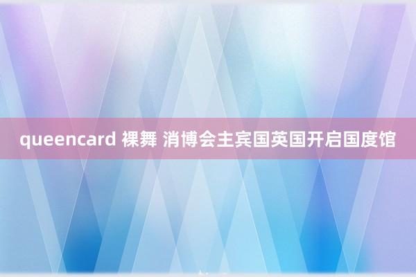 queencard 裸舞 消博会主宾国英国开启国度馆