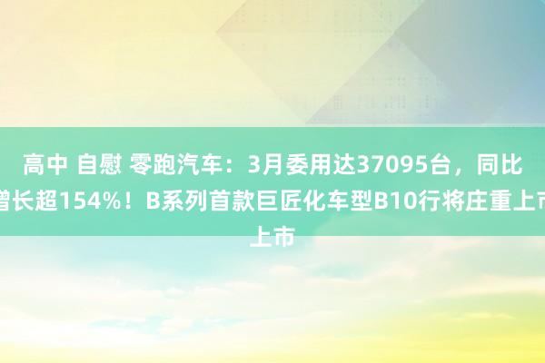 高中 自慰 零跑汽车：3月委用达37095台，同比增长超154%！B系列首款巨匠化车型B10行将庄重上市