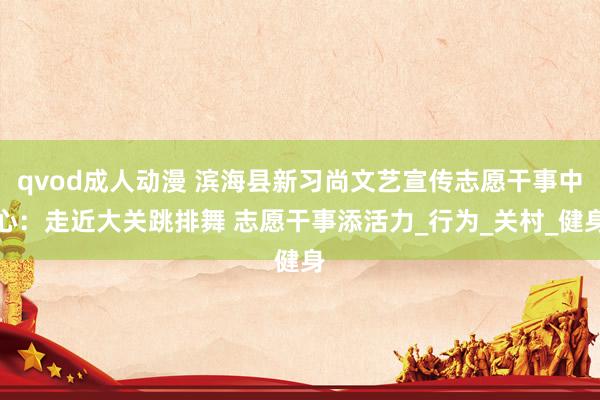 qvod成人动漫 滨海县新习尚文艺宣传志愿干事中心：走近大关跳排舞 志愿干事添活力_行为_关村_健身