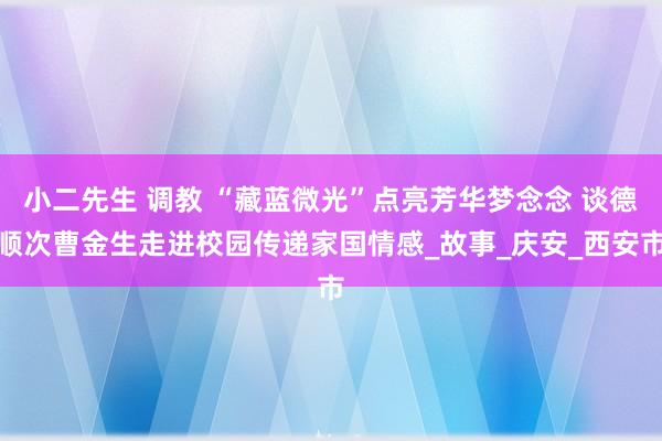 小二先生 调教 “藏蓝微光”点亮芳华梦念念 谈德顺次曹金生走进校园传递家国情感_故事_庆安_西安市