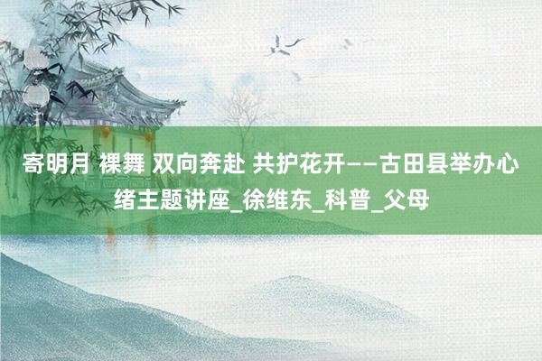 寄明月 裸舞 双向奔赴 共护花开——古田县举办心绪主题讲座_徐维东_科普_父母