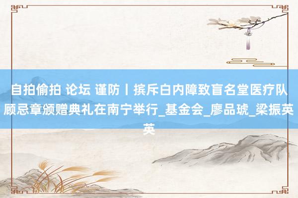 自拍偷拍 论坛 谨防丨摈斥白内障致盲名堂医疗队顾忌章颁赠典礼在南宁举行_基金会_廖品琥_梁振英