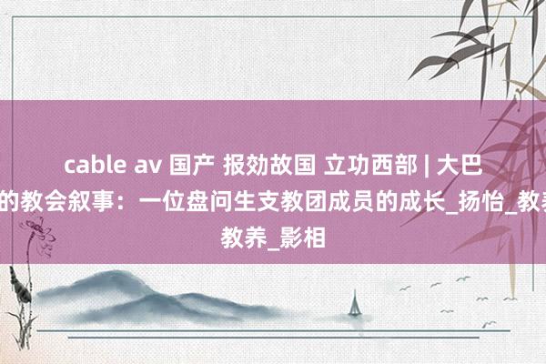cable av 国产 报効故国 立功西部 | 大巴山深处的教会叙事：一位盘问生支教团成员的成长_扬怡_教养_影相