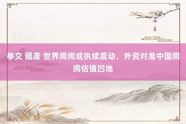 拳交 國產 世界阛阓或执续震动，外资对准中国阛阓估值凹地