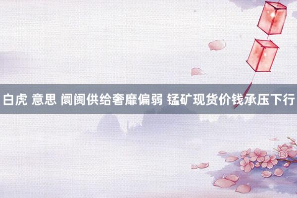 白虎 意思 阛阓供给奢靡偏弱 锰矿现货价钱承压下行