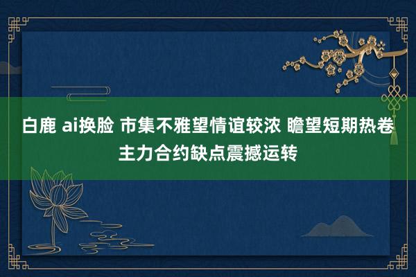 白鹿 ai换脸 市集不雅望情谊较浓 瞻望短期热卷主力合约缺点震撼运转