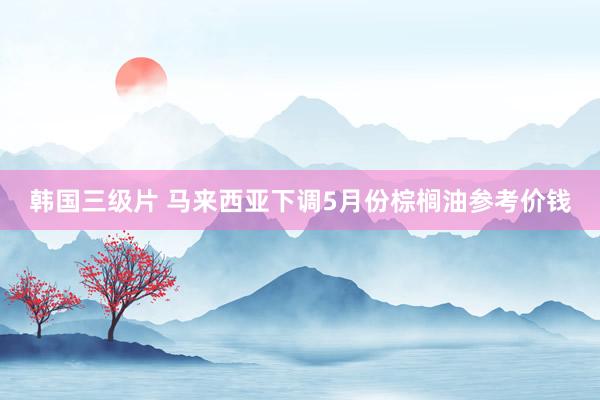 韩国三级片 马来西亚下调5月份棕榈油参考价钱