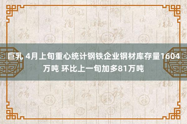 巨乳 4月上旬重心统计钢铁企业钢材库存量1604万吨 环比上一旬加多81万吨