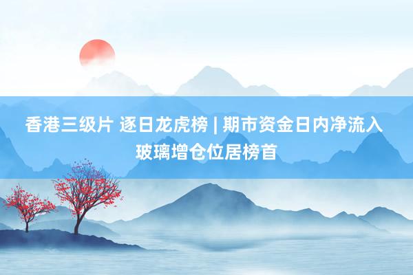 香港三级片 逐日龙虎榜 | 期市资金日内净流入 玻璃增仓位居榜首