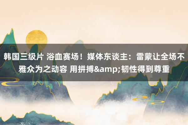 韩国三级片 浴血赛场！媒体东谈主：雷蒙让全场不雅众为之动容 用拼搏&韧性得到尊重