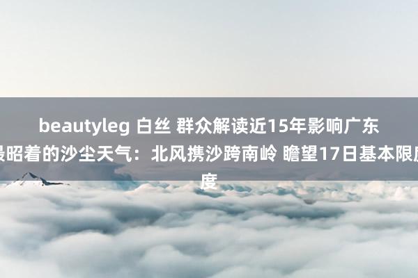 beautyleg 白丝 群众解读近15年影响广东最昭着的沙尘天气：北风携沙跨南岭 瞻望17日基本限度
