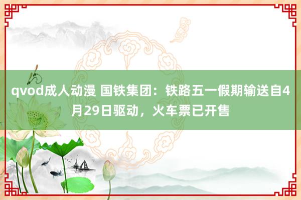 qvod成人动漫 国铁集团：铁路五一假期输送自4月29日驱动，火车票已开售