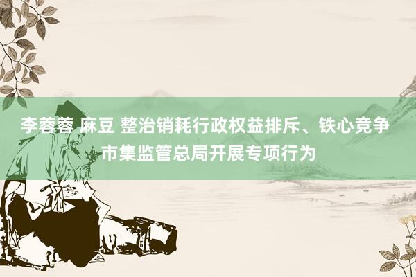 李蓉蓉 麻豆 整治销耗行政权益排斥、铁心竞争 市集监管总局开展专项行为