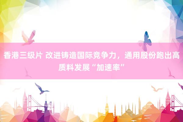 香港三级片 改进铸造国际竞争力，通用股份跑出高质料发展“加速率”