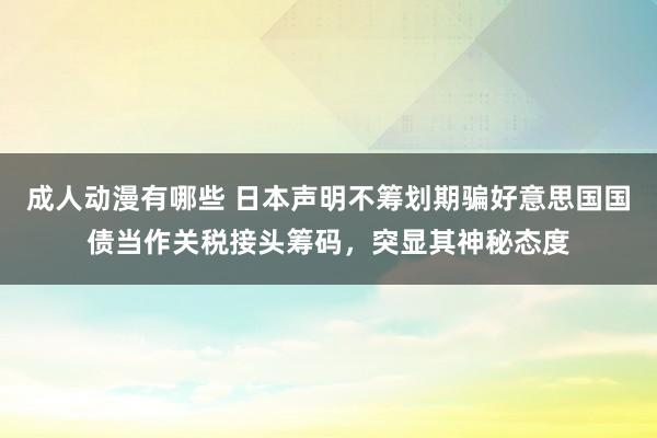 成人动漫有哪些 日本声明不筹划期骗好意思国国债当作关税接头筹码，突显其神秘态度