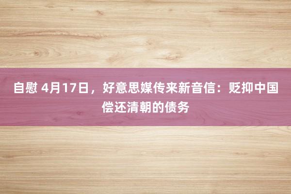 自慰 4月17日，好意思媒传来新音信：贬抑中国偿还清朝的债务