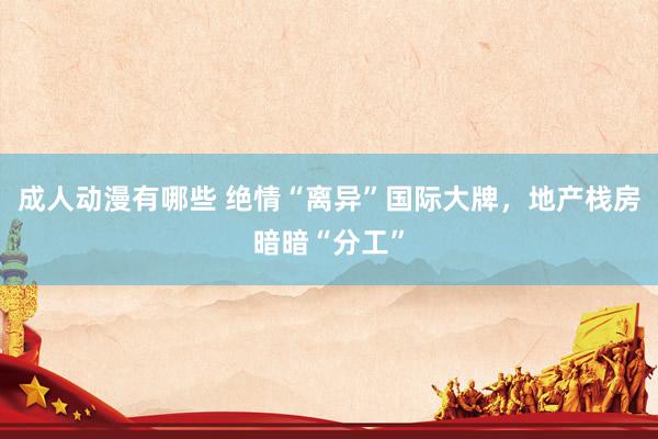 成人动漫有哪些 绝情“离异”国际大牌，地产栈房暗暗“分工”