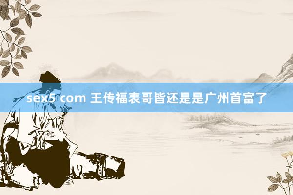 sex5 com 王传福表哥皆还是是广州首富了