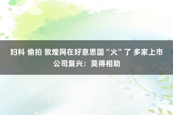 妇科 偷拍 敦煌网在好意思国“火”了 多家上市公司复兴：莫得相助
