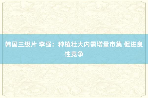韩国三级片 李强：种植壮大内需增量市集 促进良性竞争