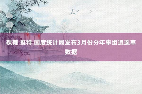 裸舞 推特 国度统计局发布3月份分年事组逍遥率数据