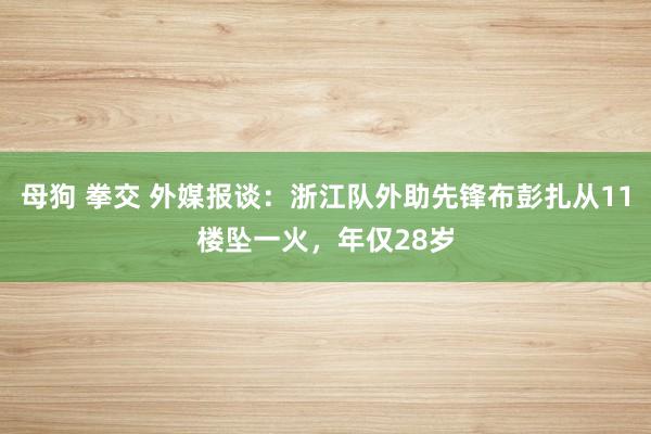 母狗 拳交 外媒报谈：浙江队外助先锋布彭扎从11楼坠一火，年仅28岁