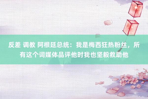 反差 调教 阿根廷总统：我是梅西狂热粉丝，所有这个词媒体品评他时我也坚毅救助他