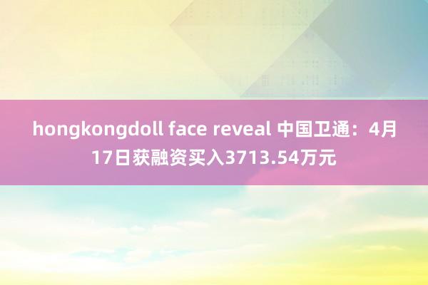 hongkongdoll face reveal 中国卫通：4月17日获融资买入3713.54万元