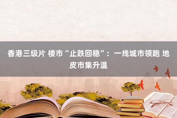 香港三级片 楼市“止跌回稳”：一线城市领跑 地皮市集升温