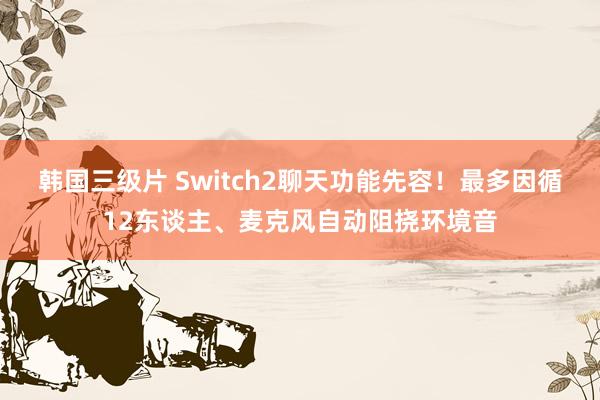 韩国三级片 Switch2聊天功能先容！最多因循12东谈主、麦克风自动阻挠环境音