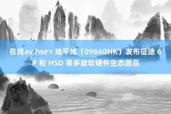 在线av hsex 地平线（09660HK）发布征途 6P 和 HSD 等多款软硬件生态居品
