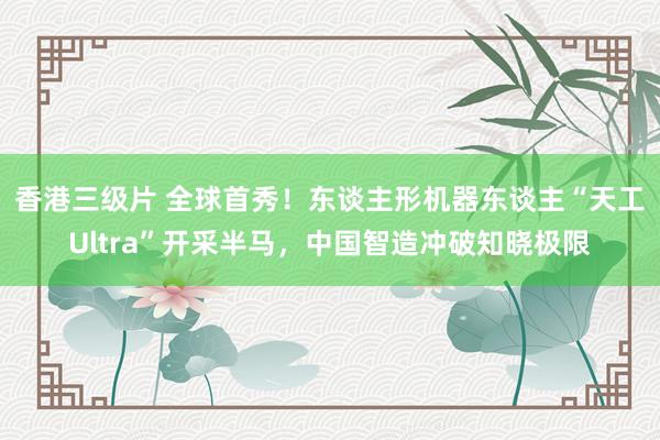 香港三级片 全球首秀！东谈主形机器东谈主“天工Ultra”开采半马，中国智造冲破知晓极限
