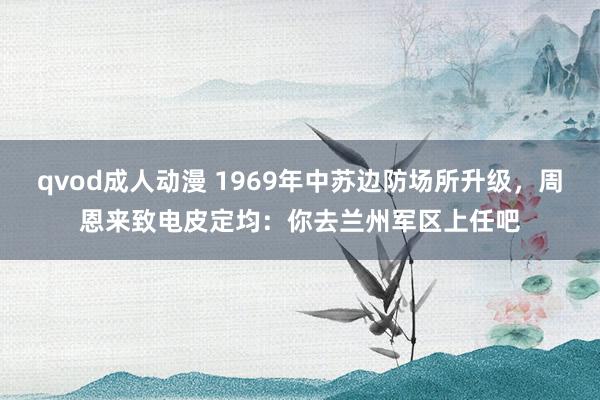qvod成人动漫 1969年中苏边防场所升级，周恩来致电皮定均：你去兰州军区上任吧