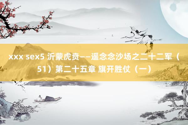 xxx sex5 沂蒙虎贲——遥念念沙场之二十二军（51）第二十五章 旗开胜仗（一）