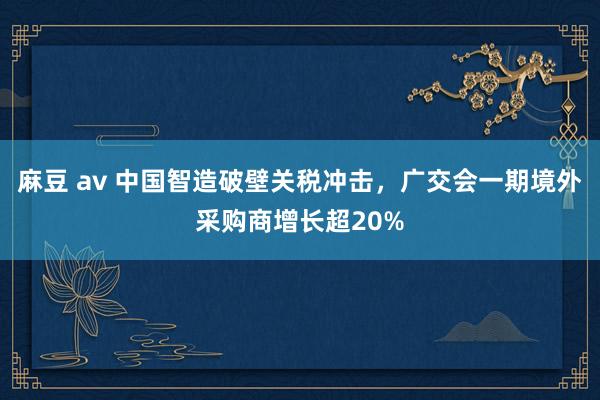 麻豆 av 中国智造破壁关税冲击，广交会一期境外采购商增长超20%