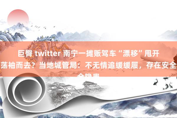巨臀 twitter 南宁一摊贩驾车“漂移”甩开城管荡袖而去？当地城管局：不无情追缓缓履，存在安全隐患