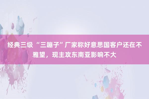 经典三级 “三蹦子”厂家称好意思国客户还在不雅望，现主攻东南亚影响不大