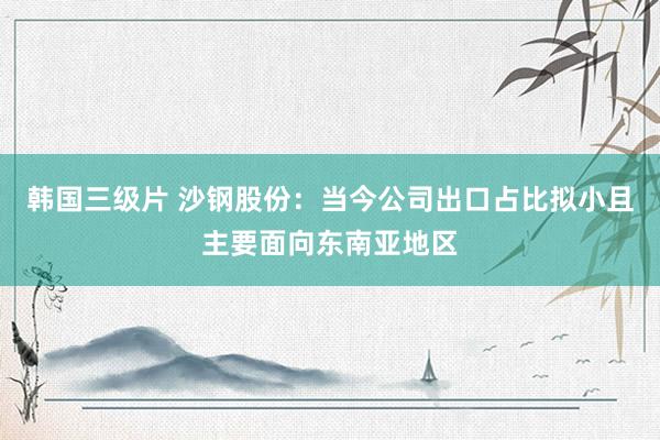 韩国三级片 沙钢股份：当今公司出口占比拟小且主要面向东南亚地区