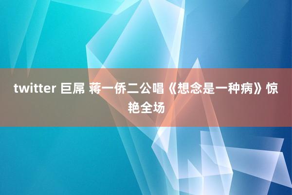 twitter 巨屌 蒋一侨二公唱《想念是一种病》惊艳全场