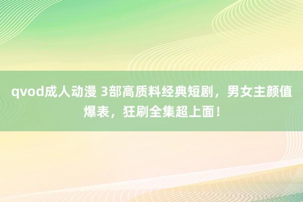qvod成人动漫 3部高质料经典短剧，男女主颜值爆表，狂刷全集超上面！