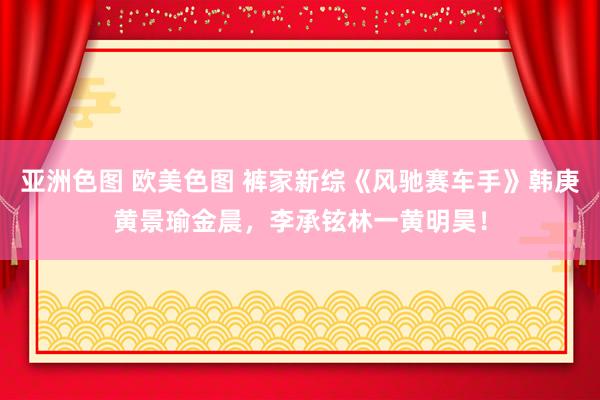 亚洲色图 欧美色图 裤家新综《风驰赛车手》韩庚黄景瑜金晨，李承铉林一黄明昊！