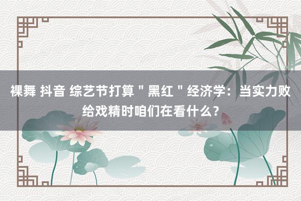裸舞 抖音 综艺节打算＂黑红＂经济学：当实力败给戏精时咱们在看什么？