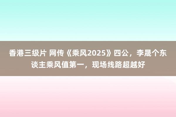 香港三级片 网传《乘风2025》四公，李晟个东谈主乘风值第一，现场线路超越好