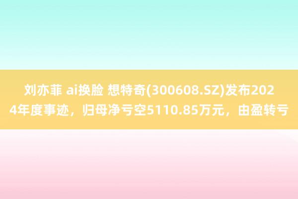 刘亦菲 ai换脸 想特奇(300608.SZ)发布2024年度事迹，归母净亏空5110.85万元，由盈转亏