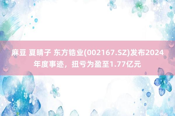 麻豆 夏晴子 东方锆业(002167.SZ)发布2024年度事迹，扭亏为盈至1.77亿元